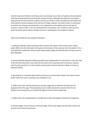 Like the majority of industries continuing, even seo company has a mixture of quality service companies
and fly by evening operators promising seo company services. Although some agencies may charge a
large amount for outsourced seo company services, you will find a piece of people that will explain that
they'll perform the seo company of the site free of charge. However, one factor to bear in mind would
be that the seo company associated with a site is dependent on the website and also the type of
business it needs to offer. It can't be standardized for the websites. Such conditions, what must one
search for while outsourcing seo company services or selecting their seo company company?
Watch out for Black Hat seo company Techniques:
1. Cloaking: Cloaking is really a technique where content that's given to the internet search engine
spider differs from the information that's given to the browser of the customer from the website. This is
accomplished to exhibit the internet search engine spiders pages that will otherwise not have access to
been displayed.
2. Keyword Stuffing: Keyword stuffing essentially means loading either the information or even the code
of the site with key phrases. Every web site has content that's associated with its business. However,
when key phrases they fit in to the content unnecessarily to improve web site ranking, it's known as
keyword stuffing.
3. Spamdexing: It's essentially adjusting the prominence of content that's listed in the internet search
engine either from yours or perhaps your competitor’s site.
4. Hidden Text: Some have key phrases put into their pages that are identical color because the
background from the page. These key phrases aren't visible towards the customer from the site.
However, these key phrases are acquired through the internet search engine bots.
5. Hidden Links: Lots of people place in invisible links on their own pages to improve link recognition.
6. Gateway Pages: Forms of known as Entrance Pages. They're poor pages that have little content and
excessive and irrational key phrases.
 