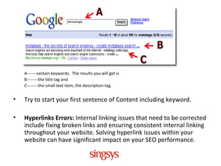 A-------certain keywords. The results you will get is
B--------the title tag and
C--------the small text item, the description tag.
• Try to start your first sentence of Content including keyword.
• Hyperlinks Errors: Internal linking issues that need to be corrected
include fixing broken links and ensuring consistent internal linking
throughout your website. Solving hyperlink issues within your
website can have significant impact on your SEO performance.
 