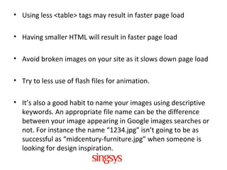 • Using less <table> tags may result in faster page load
• Having smaller HTML will result in faster page load
• Avoid broken images on your site as it slows down page load
• Try to less use of flash files for animation.
• It’s also a good habit to name your images using descriptive
keywords. An appropriate file name can be the difference
between your image appearing in Google images searches or
not. For instance the name “1234.jpg” isn’t going to be as
successful as “midcentury-furniture.jpg” when someone is
looking for design inspiration.
 