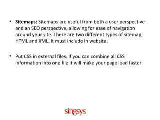 • Sitemaps: Sitemaps are useful from both a user perspective
and an SEO perspective, allowing for ease of navigation
around your site. There are two different types of sitemap,
HTML and XML. It must include in website.
• Put CSS in external files. If you can combine all CSS
information into one file it will make your page load faster
 
