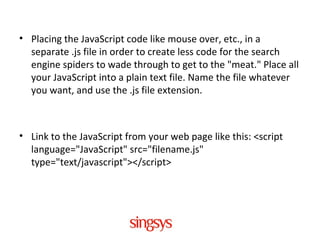 • Placing the JavaScript code like mouse over, etc., in a
separate .js file in order to create less code for the search
engine spiders to wade through to get to the "meat." Place all
your JavaScript into a plain text file. Name the file whatever
you want, and use the .js file extension.
• Link to the JavaScript from your web page like this: <script
language="JavaScript" src="filename.js"
type="text/javascript"></script>
 
