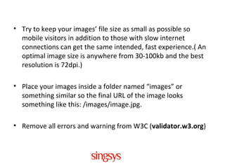 • Try to keep your images’ file size as small as possible so
mobile visitors in addition to those with slow internet
connections can get the same intended, fast experience.( An
optimal image size is anywhere from 30-100kb and the best
resolution is 72dpi.)
• Place your images inside a folder named “images” or
something similar so the final URL of the image looks
something like this: /images/image.jpg.
• Remove all errors and warning from W3C (validator.w3.org)
 