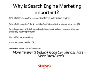 Why is Search Engine Marketing
important?
• 85% of all traffic on the internet is referred to by search engines
• 90% of all users don’t look past the first 30 results (most only view top 10)
• Search engine traffic is low and websites aren’t indexed because they are
generally poorly optimized
• Cost-effective advertising
• Clear and measurable ROI
• Operates under this assumption:
More (relevant) traffic + Good Conversions Rate =
More Sales/Leads
 