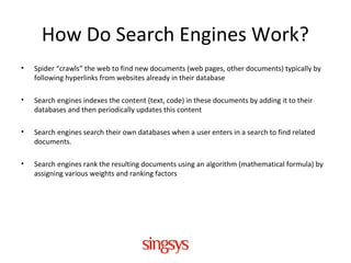 How Do Search Engines Work?
• Spider “crawls” the web to find new documents (web pages, other documents) typically by
following hyperlinks from websites already in their database
• Search engines indexes the content (text, code) in these documents by adding it to their
databases and then periodically updates this content
• Search engines search their own databases when a user enters in a search to find related
documents.
• Search engines rank the resulting documents using an algorithm (mathematical formula) by
assigning various weights and ranking factors
 