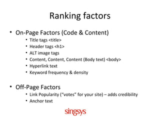 Ranking factors
• On-Page Factors (Code & Content)
• Title tags <title>
• Header tags <h1>
• ALT image tags
• Content, Content, Content (Body text) <body>
• Hyperlink text
• Keyword frequency & density
• Off-Page Factors
• Link Popularity (“votes” for your site) – adds credibility
• Anchor text
 