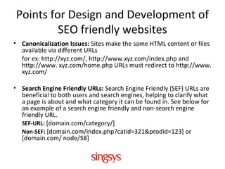 Points for Design and Development of
SEO friendly websites
• Canonicalization Issues: Sites make the same HTML content or files
available via different URLs
for ex: http://xyz.com/, http://www.xyz.com/index.php and
http://www. xyz.com/home.php URLs must redirect to http://www.
xyz.com/
• Search Engine Friendly URLs: Search Engine Friendly (SEF) URLs are
beneficial to both users and search engines, helping to clarify what
a page is about and what category it can be found in. See below for
an example of a search engine friendly and non-search engine
friendly URL.
SEF-URL: [domain.com/category/]
Non-SEF: [domain.com/index.php?catid=321&prodid=123] or
[domain.com/ node/58]
 