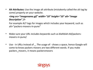 • Alt Attributes: Use the image alt attribute (mistakenly called the alt tag by
some) properly on your website.
<img src="imagename.gif" width="10" height="10" alt="Image
Description" />
For example ALT tags for images which includes your keyword, such as
alt="packers-movers-in-pune“
• Make sure your URL includes keywords such as blahblah.tld/packers-
movers-in-pune/
• Use - in URLs instead of _. The usage of - shows a space, hence Google will
come to know packers movers are two different words. If you make
packers_movers, it means packersmovers
 