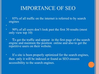 IMPORTANCE OF SEO
•

85% of all traffic on the internet is referred to by search
engines

•
•

90% of all users don’t look past the first 30 results (most
only view top 10)

•

To get the traffic and appear in the first page of the search
engine and maintain the position online and also to get the
repetitive users on their website.

•

If a site is been properly optimized for the search engines,
then only it will be indexed or found as SEO ensures
accessibility to the search engines.

 