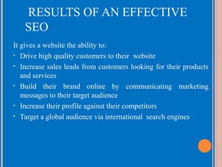 RESULTS OF AN EFFECTIVE
SEO
It gives a website the ability to:
• Drive high quality customers to their website
• Increase sales leads from customers looking for their products
and services
• Build their brand online by communicating marketing
messages to their target audience
• Increase their profile against their competitors
• Target a global audience via international search engines

 