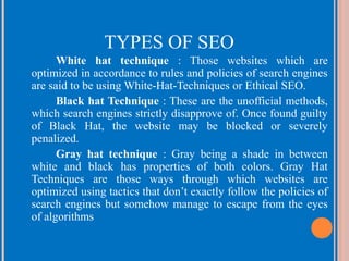 TYPES OF SEO
White hat technique : Those websites which are
optimized in accordance to rules and policies of search engines
are said to be using White-Hat-Techniques or Ethical SEO.
Black hat Technique : These are the unofficial methods,
which search engines strictly disapprove of. Once found guilty
of Black Hat, the website may be blocked or severely
penalized.
Gray hat technique : Gray being a shade in between
white and black has properties of both colors. Gray Hat
Techniques are those ways through which websites are
optimized using tactics that don’t exactly follow the policies of
search engines but somehow manage to escape from the eyes
of algorithms

 