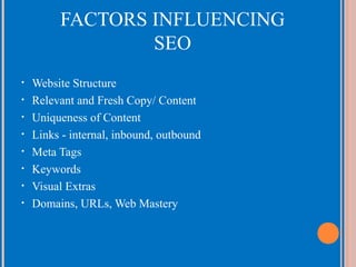 FACTORS INFLUENCING
SEO
•
•
•
•
•
•
•
•

Website Structure
Relevant and Fresh Copy/ Content
Uniqueness of Content
Links - internal, inbound, outbound
Meta Tags
Keywords
Visual Extras
Domains, URLs, Web Mastery

 