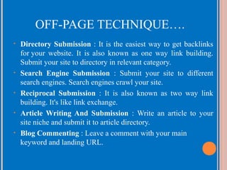 OFF-PAGE TECHNIQUE….
•

•

•

•

•

Directory Submission : It is the easiest way to get backlinks
for your website. It is also known as one way link building.
Submit your site to directory in relevant category.
Search Engine Submission : Submit your site to different
search engines. Search engines crawl your site.
Reciprocal Submission : It is also known as two way link
building. It's like link exchange.
Article Writing And Submission : Write an article to your
site niche and submit it to article directory.
Blog Commenting : Leave a comment with your main
keyword and landing URL.

 