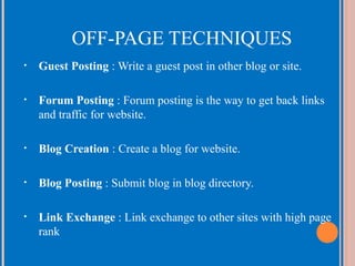 OFF-PAGE TECHNIQUES
•

Guest Posting : Write a guest post in other blog or site.

•

Forum Posting : Forum posting is the way to get back links
and traffic for website.

•

Blog Creation : Create a blog for website.

•

Blog Posting : Submit blog in blog directory.

•

Link Exchange : Link exchange to other sites with high page
rank

 