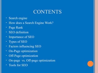 CONTENTS
•
•
•
•
•
•
•
•
•
•
•

Search engine
How does a Search Engine Work?
Page Rank
SEO definition
Importance of SEO
Types of SEO
Factors influencing SEO
On-Page optimization
Off-Page optimization
On-page vs. Off-page optimization
Tools for SEO

 
