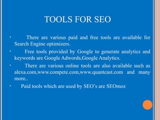 TOOLS FOR SEO
•

•

•

•

There are various paid and free tools are available for
Search Engine optimizers.
Free tools provided by Google to generate analytics and
keywords are Google Adwords,Google Analytics.
There are various online tools are also available such as
alexa.com,www.compete.com,www.quantcast.com and many
more..
Paid tools which are used by SEO’s are SEOmoz

 