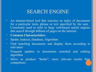 SEARCH ENGINE
•

•
•
•
•
•

An internet-based tool that searches an index of documents
for a particular term, phrase or text specified by the user.
Commonly used to refer to large web-based search engines
that search through billions of pages on the internet.
Common Characteristics:
Spider, Indexer, Database, Algorithm
Find matching documents and display them according to
relevance
Frequent updates to documents searched and ranking
algorithm
Strive to produce “better”, more relevant results than
competitors

 