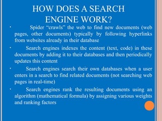 HOW DOES A SEARCH
ENGINE WORK?

•

•

•

•

Spider “crawls” the web to find new documents (web
pages, other documents) typically by following hyperlinks
from websites already in their database
Search engines indexes the content (text, code) in these
documents by adding it to their databases and then periodically
updates this content
Search engines search their own databases when a user
enters in a search to find related documents (not searching web
pages in real-time)
Search engines rank the resulting documents using an
algorithm (mathematical formula) by assigning various weights
and ranking factors

 