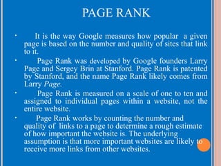 PAGE RANK
•

•

•

•

It is the way Google measures how popular a given
page is based on the number and quality of sites that link
to it.
Page Rank was developed by Google founders Larry
Page and Sergey Brin at Stanford. Page Rank is patented
by Stanford, and the name Page Rank likely comes from
Larry Page.
Page Rank is measured on a scale of one to ten and
assigned to individual pages within a website, not the
entire website.
Page Rank works by counting the number and
quality of links to a page to determine a rough estimate
of how important the website is. The underlying
assumption is that more important websites are likely to
receive more links from other websites.

 