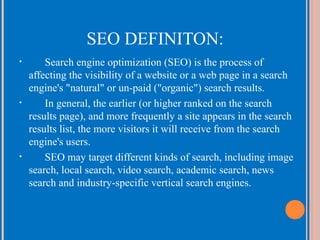 SEO DEFINITON:
•

•

•

Search engine optimization (SEO) is the process of
affecting the visibility of a website or a web page in a search
engine's "natural" or un-paid ("organic") search results.
In general, the earlier (or higher ranked on the search
results page), and more frequently a site appears in the search
results list, the more visitors it will receive from the search
engine's users.
SEO may target different kinds of search, including image
search, local search, video search, academic search, news
search and industry-specific vertical search engines.

 