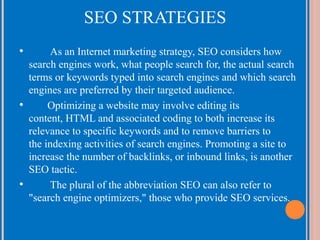 SEO STRATEGIES
•

As an Internet marketing strategy, SEO considers how
search engines work, what people search for, the actual search
terms or keywords typed into search engines and which search
engines are preferred by their targeted audience.
•
Optimizing a website may involve editing its
content, HTML and associated coding to both increase its
relevance to specific keywords and to remove barriers to
the indexing activities of search engines. Promoting a site to
increase the number of backlinks, or inbound links, is another
SEO tactic.
•
The plural of the abbreviation SEO can also refer to
"search engine optimizers," those who provide SEO services.

 