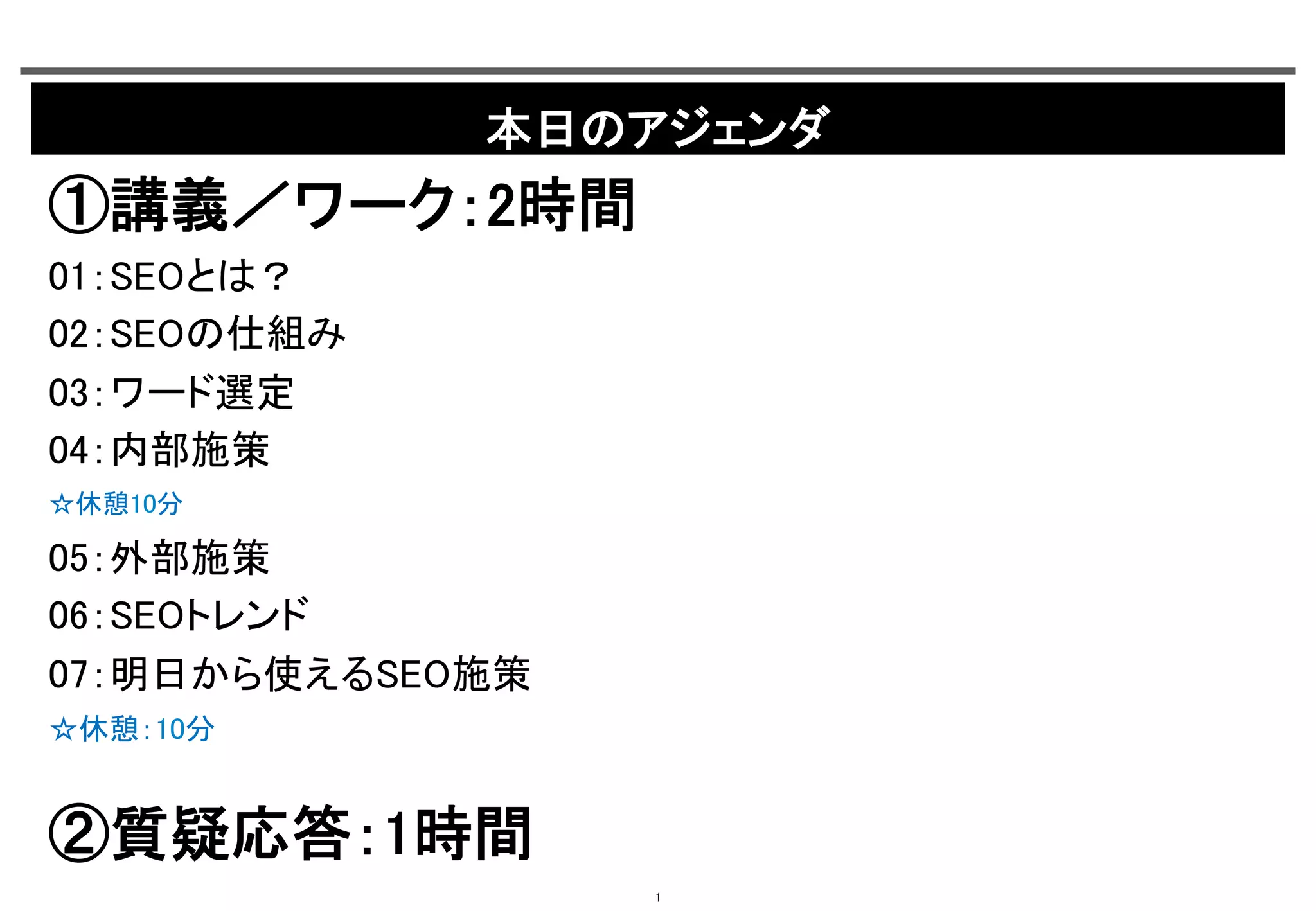 本日のアジェンダ	

①講義／ワーク：2時間	
01：SEOとは？	
02：SEOの仕組み	
03：ワード選定	
04：内部施策	
☆休憩10分	

05：外部施策	
06：SEOトレンド	
07：明日から使えるSEO施策	
☆休憩：10分	

②質疑応答：1時間	
1

 