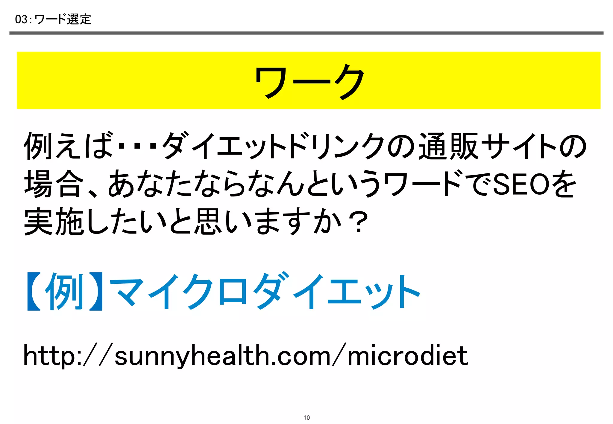 03：ワード選定	

ワーク	
例えば・・・ダイエットドリンクの通販サイトの
場合、あなたならなんというワードでSEOを
実施したいと思いますか？	

【例】マイクロダイエット	
http://sunnyhealth.com/microdiet	
10

 