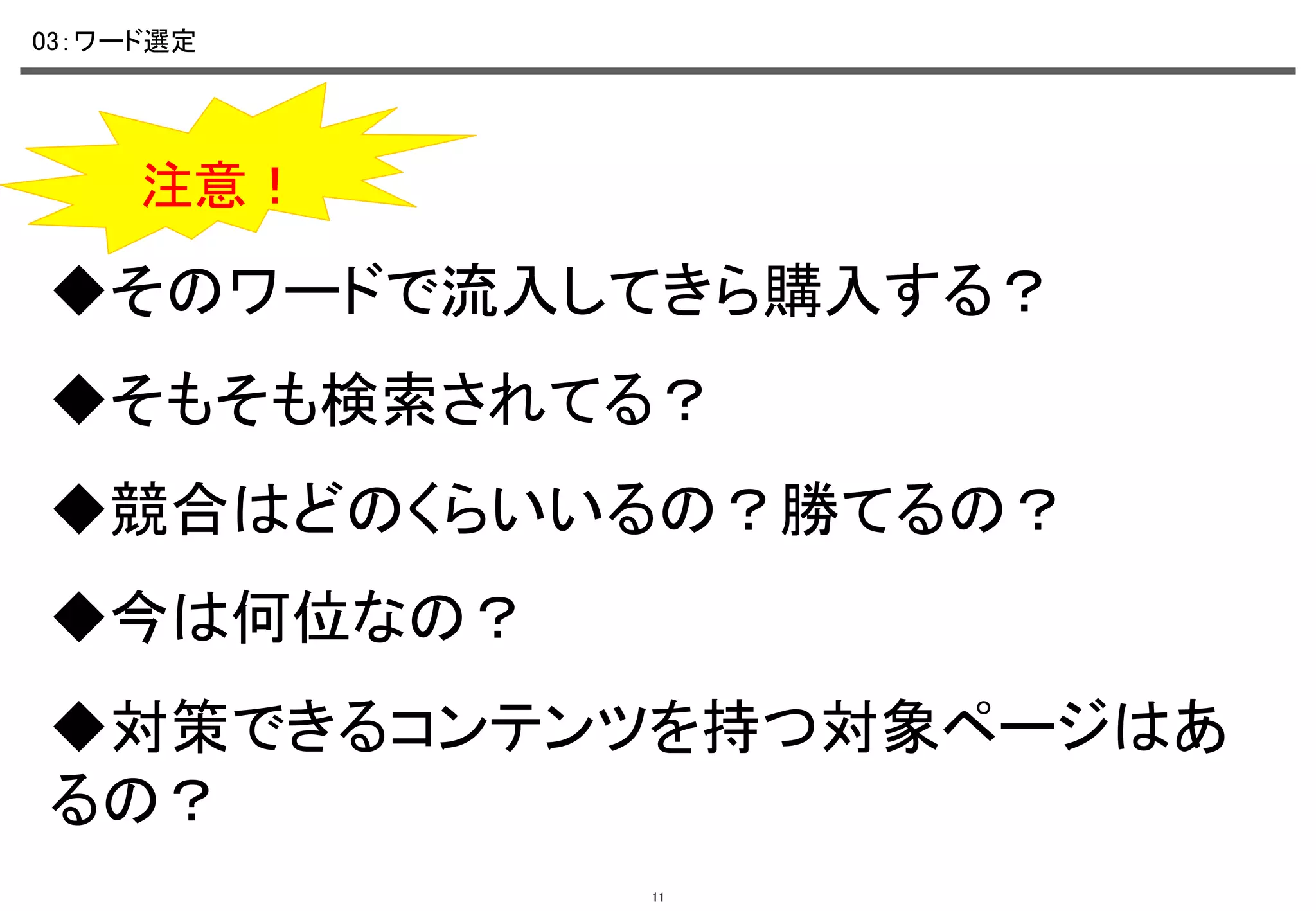 03：ワード選定	

注意！	

◆そのワードで流入してきら購入する？	
◆そもそも検索されてる？	
◆競合はどのくらいいるの？勝てるの？	
◆今は何位なの？	
◆対策できるコンテンツを持つ対象ページはあ
るの？	
11

 