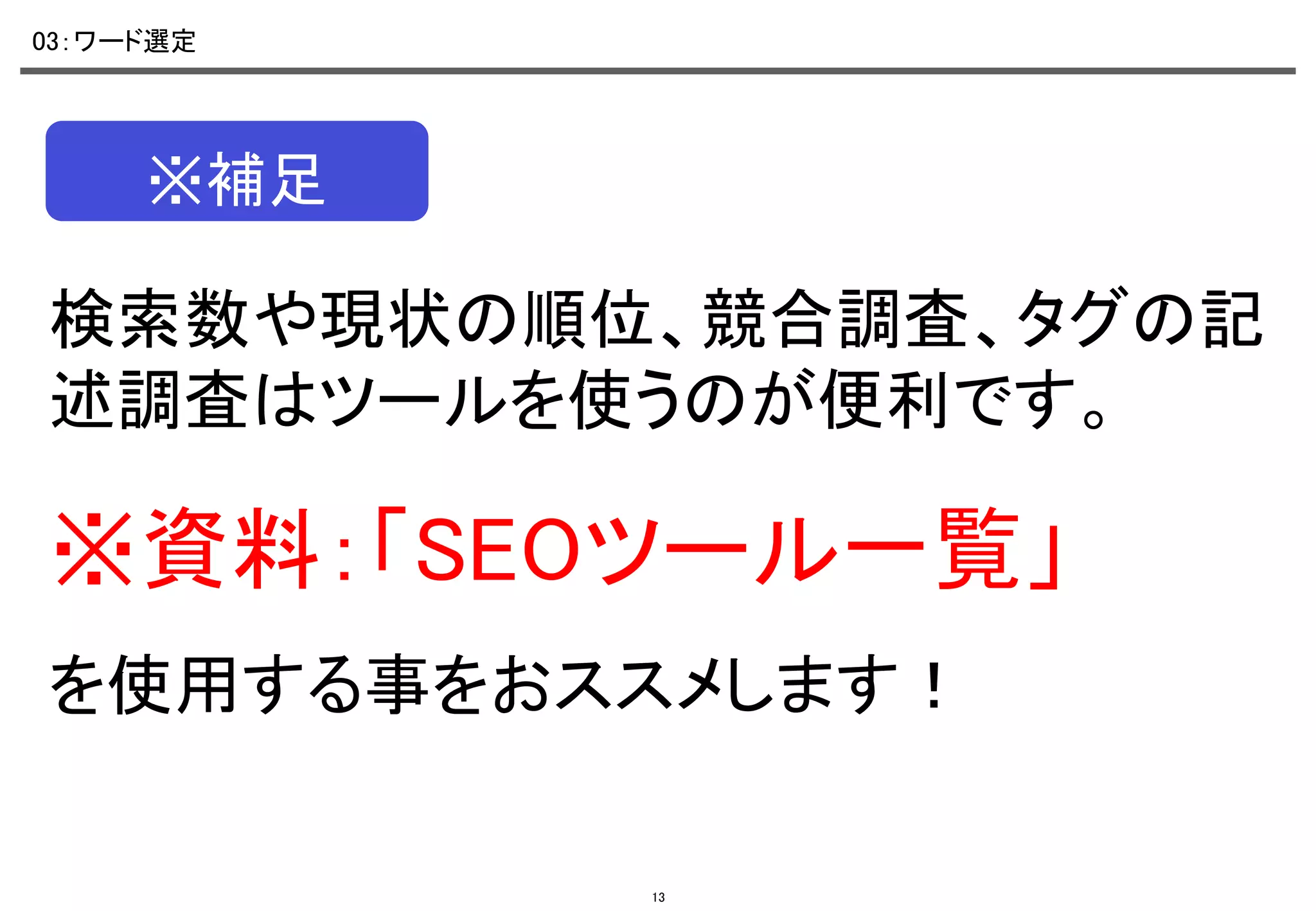 03：ワード選定	

※補足	

検索数や現状の順位、競合調査、タグの記
述調査はツールを使うのが便利です。	

※資料：「SEOツール一覧」	
を使用する事をおススメします！	

13

 