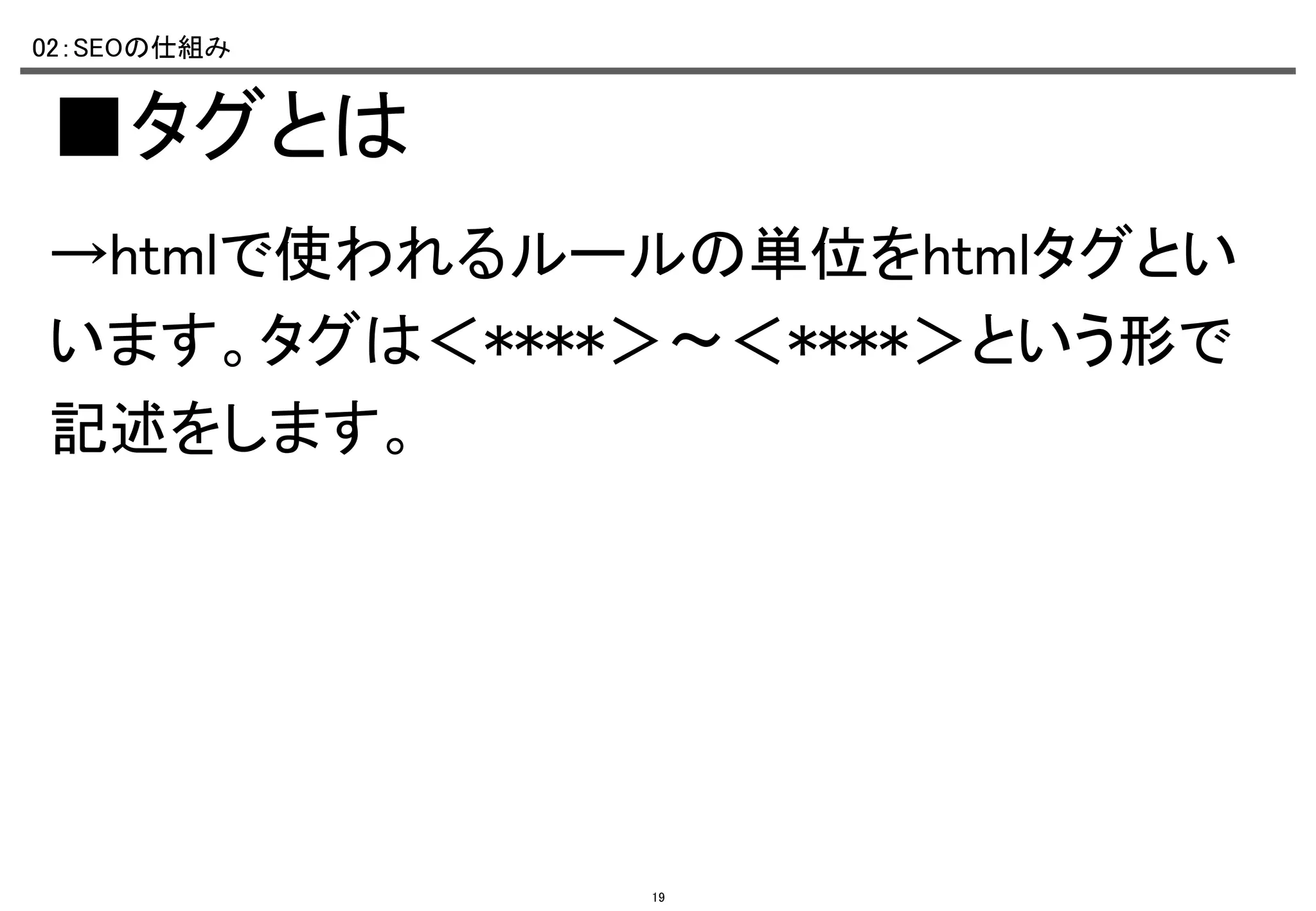02：SEOの仕組み	

■タグとは	
→htmlで使われるルールの単位をhtmlタグとい
います。タグは＜****＞～＜****＞という形で
記述をします。	

19

 
