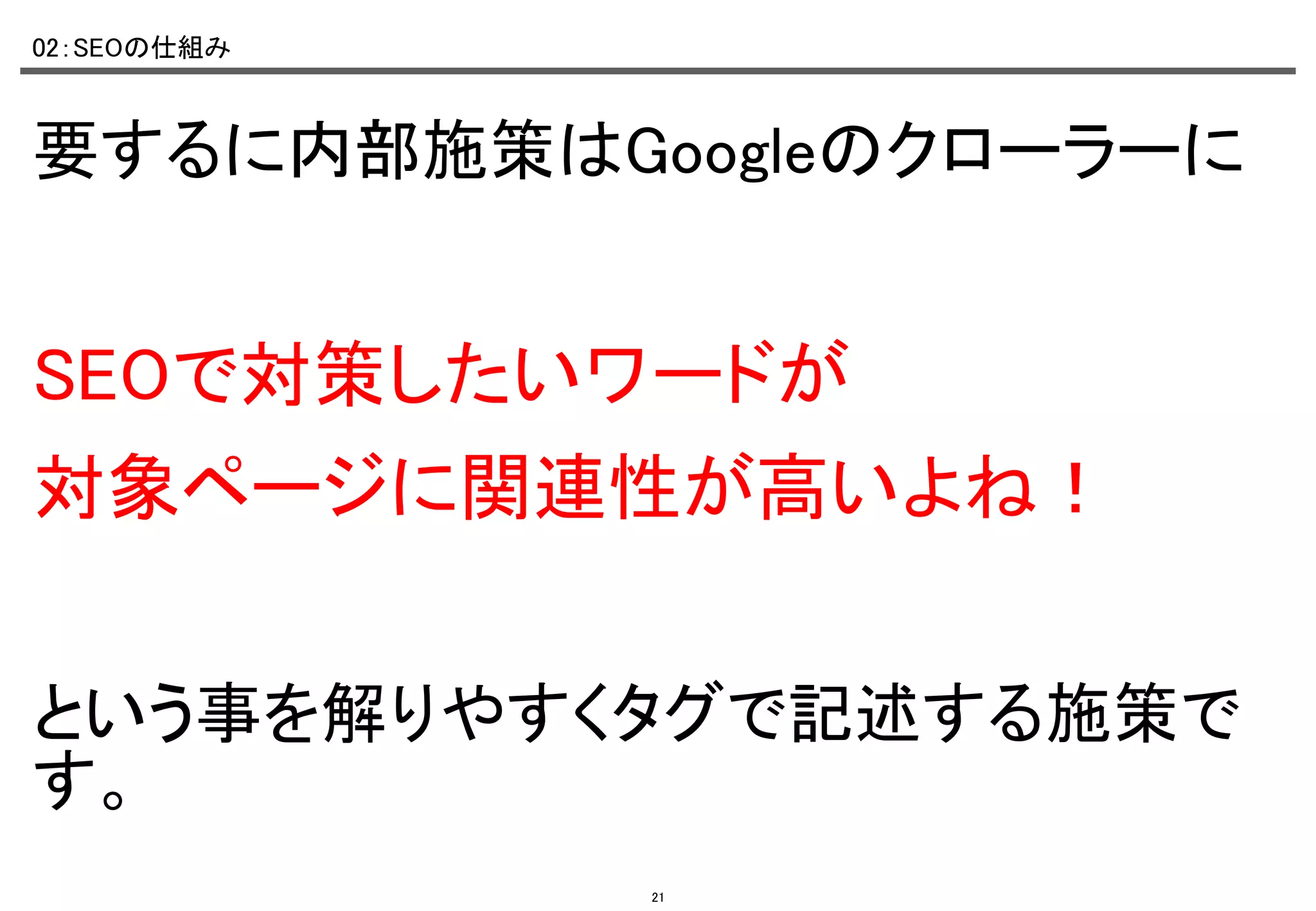 02：SEOの仕組み	

要するに内部施策はGoogleのクローラーに	

	
SEOで対策したいワードが	
対象ページに関連性が高いよね！	

	
という事を解りやすくタグで記述する施策で
す。	
21

 