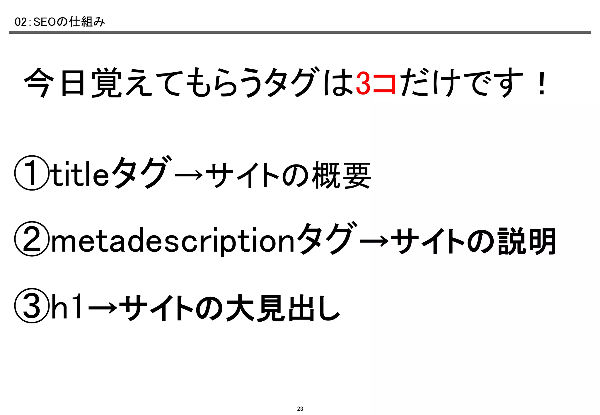 02：SEOの仕組み	

今日覚えてもらうタグは3コだけです！	

①titleタグ→サイトの概要	
②metadescriptionタグ→サイトの説明	
③h1→サイトの大見出し	
23

 