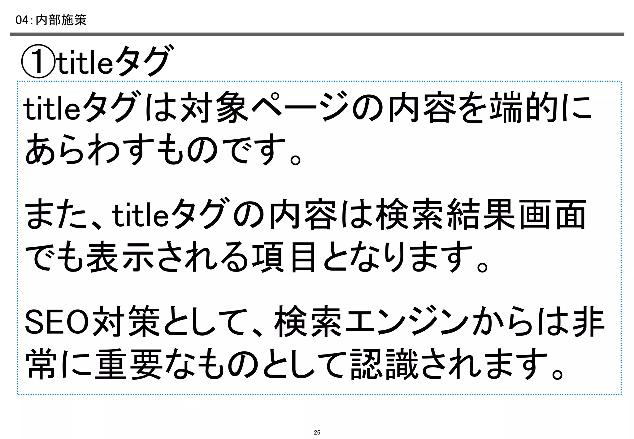 04：内部施策	

①titleタグ	
titleタグは対象ページの内容を端的に
あらわすものです。	
また、titleタグの内容は検索結果画面
でも表示される項目となります。	
SEO対策として、検索エンジンからは非
常に重要なものとして認識されます。
26

 