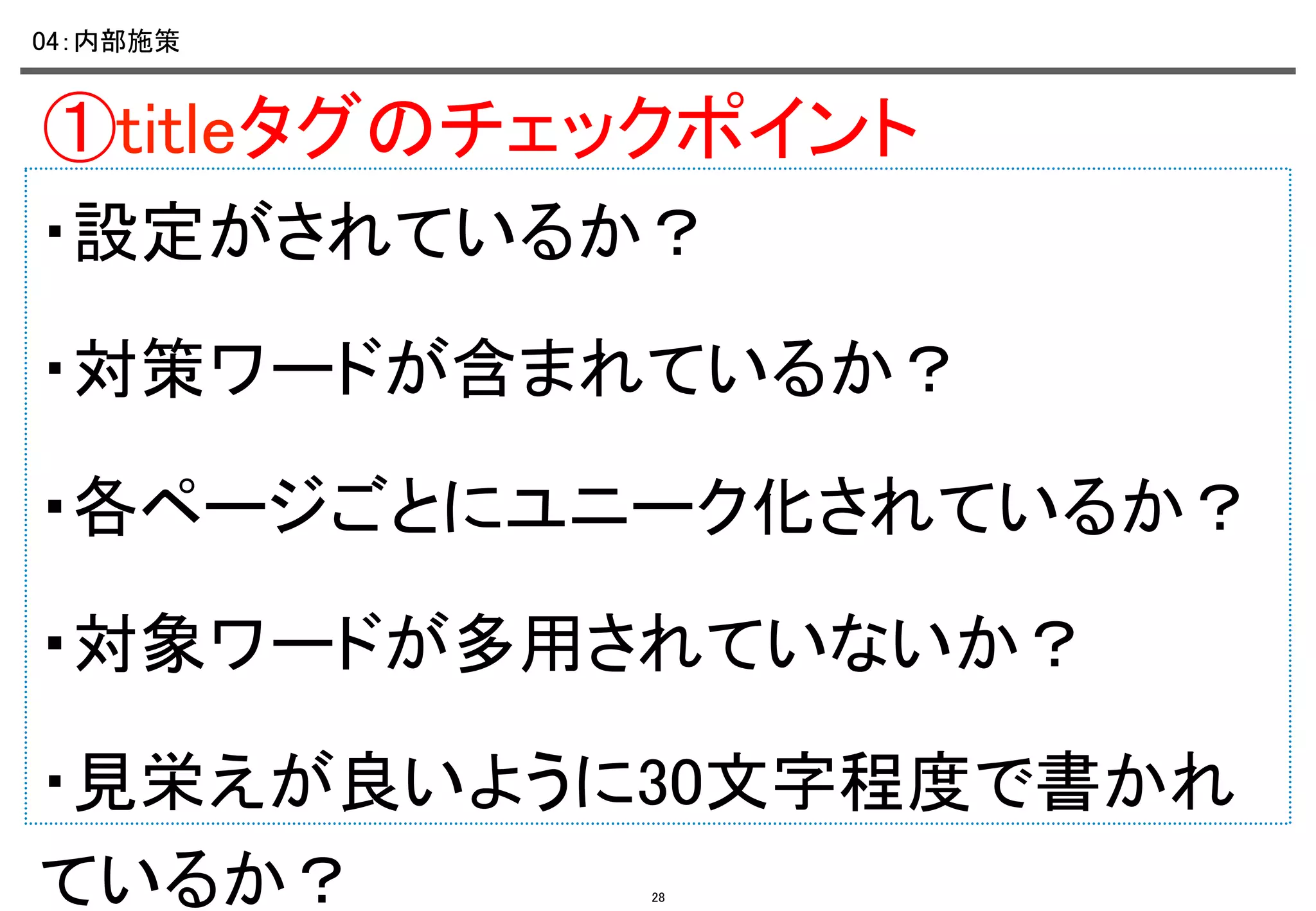 04：内部施策	

①titleタグのチェックポイント	
・設定がされているか？ 	
・対策ワードが含まれているか？	
・各ページごとにユニーク化されているか？	
・対象ワードが多用されていないか？ 	
・見栄えが良いように30文字程度で書かれ
ているか？	
28

 