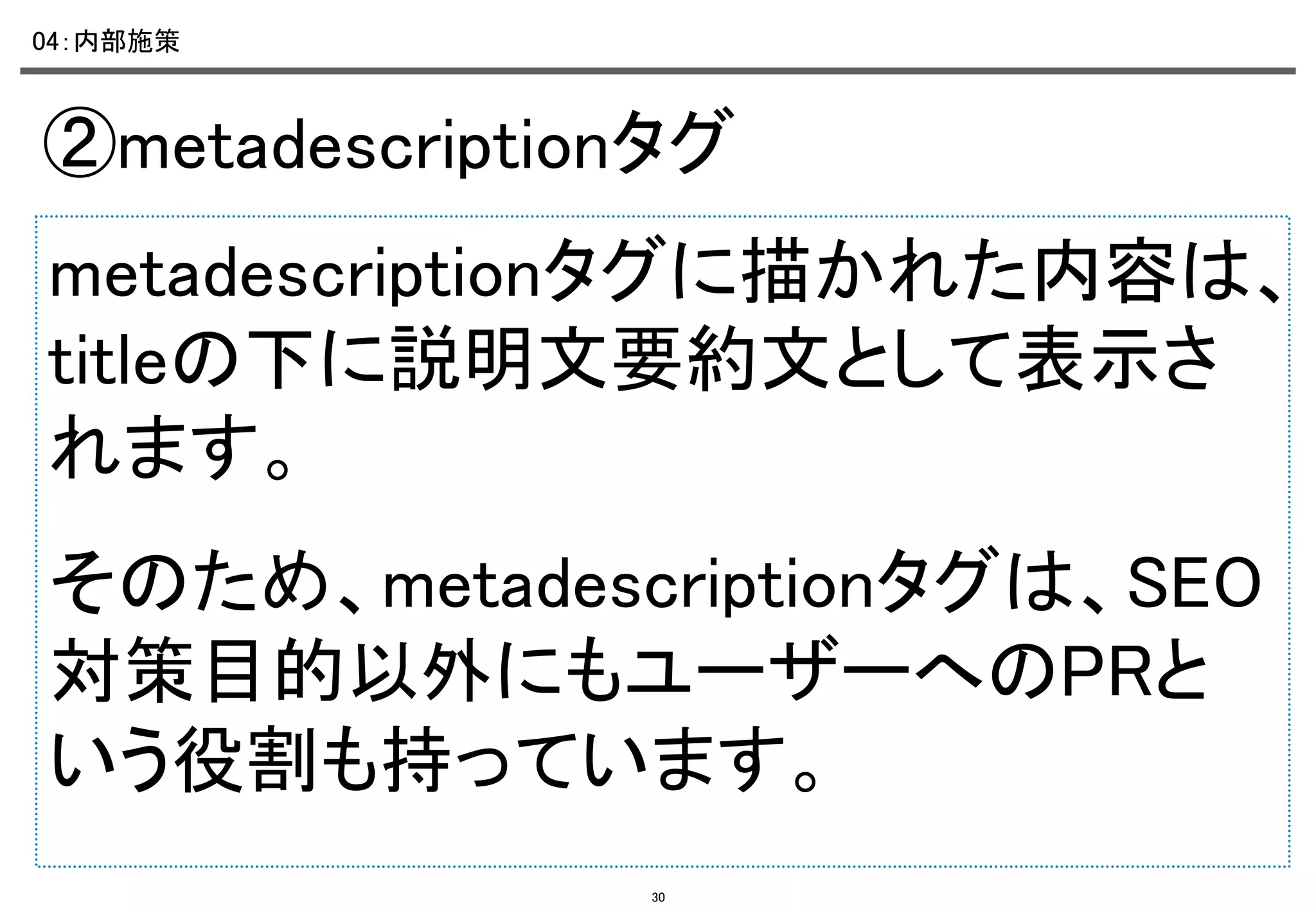 04：内部施策	

②metadescriptionタグ	
metadescriptionタグに描かれた内容は、
titleの下に説明文要約文として表示さ
れます。	
そのため、metadescriptionタグは、SEO
対策目的以外にもユーザーへのPRと
いう役割も持っています。	
30

 