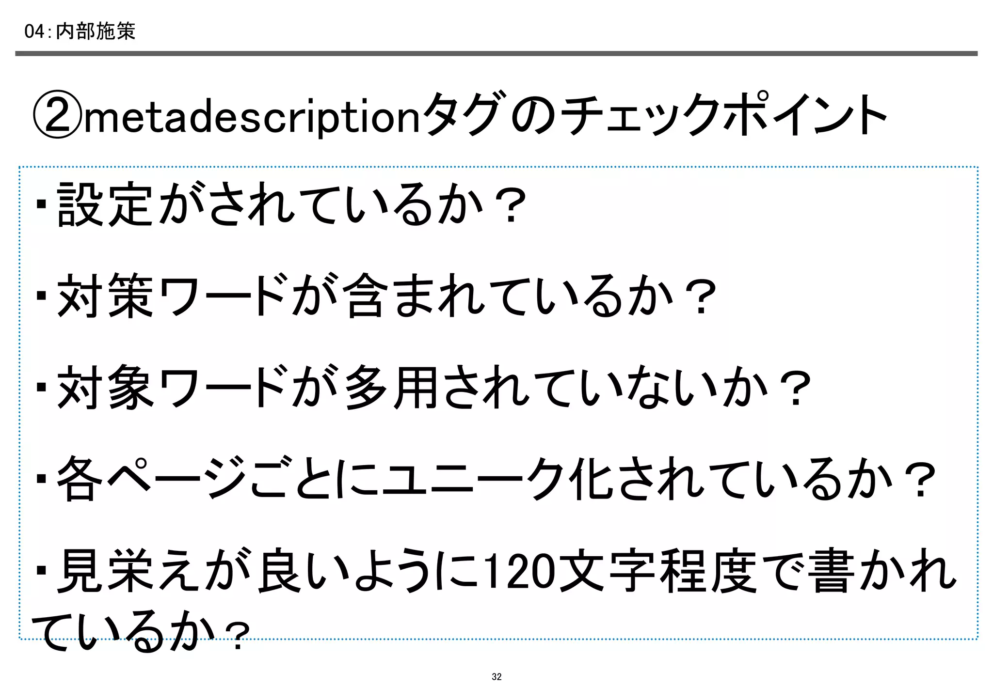 04：内部施策	

②metadescriptionタグのチェックポイント	
・設定がされているか？ 	
・対策ワードが含まれているか？	
・対象ワードが多用されていないか？ 	
・各ページごとにユニーク化されているか？	
・見栄えが良いように120文字程度で書かれ
ているか？	
32

 