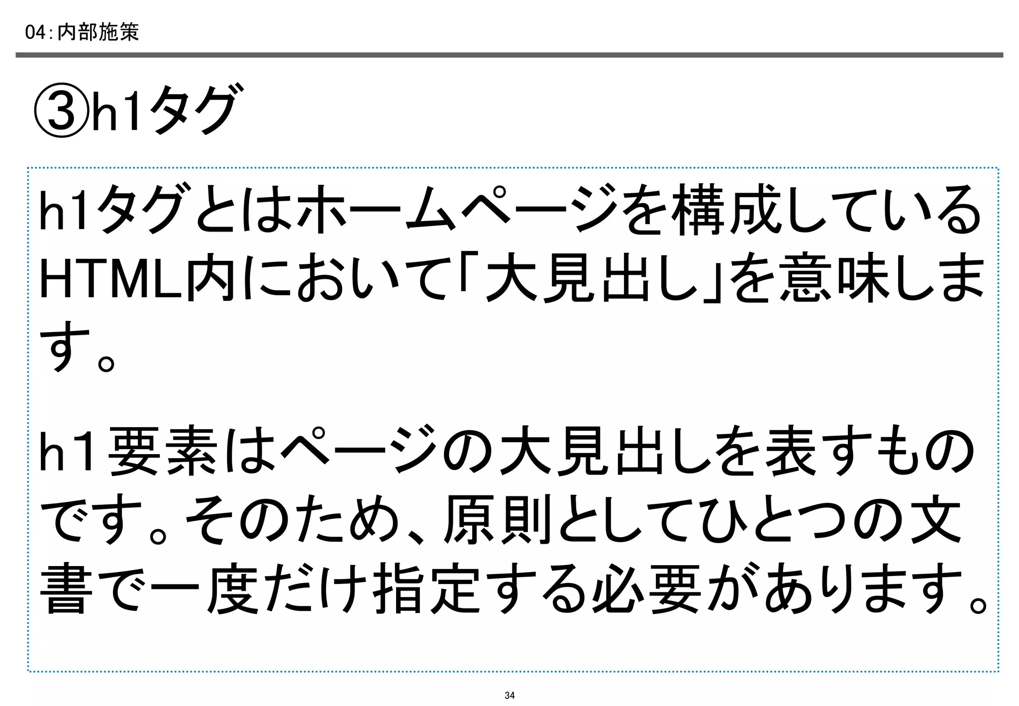 04：内部施策	

③h1タグ	
h1タグとはホームページを構成している
HTML内において「大見出し」を意味しま
す。	
h１要素はページの大見出しを表すもの
です。そのため、原則としてひとつの文
書で一度だけ指定する必要があります。
34

 