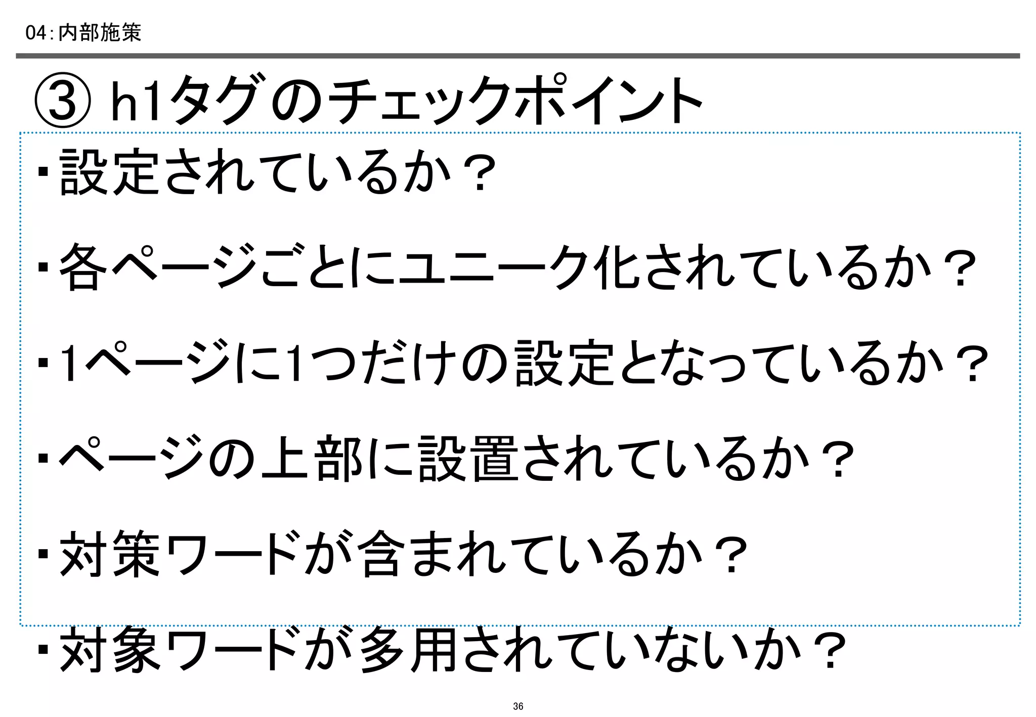 04：内部施策	

③ h1タグのチェックポイント	
・設定されているか？	
・各ページごとにユニーク化されているか？	
・1ページに1つだけの設定となっているか？	
・ページの上部に設置されているか？	
・対策ワードが含まれているか？	
・対象ワードが多用されていないか？
36

 