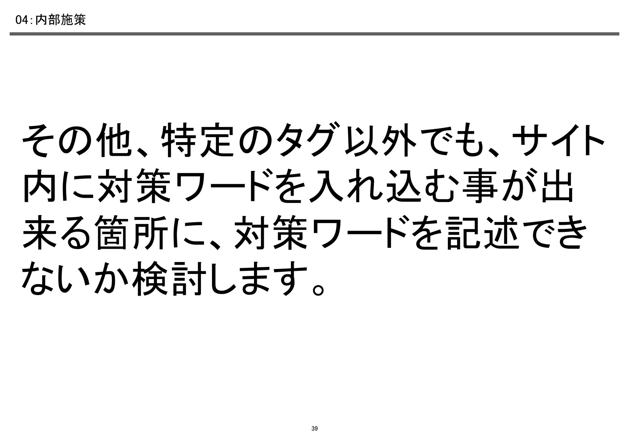 04：内部施策	

その他、特定のタグ以外でも、サイト
内に対策ワードを入れ込む事が出
来る箇所に、対策ワードを記述でき
ないか検討します。	

39

 