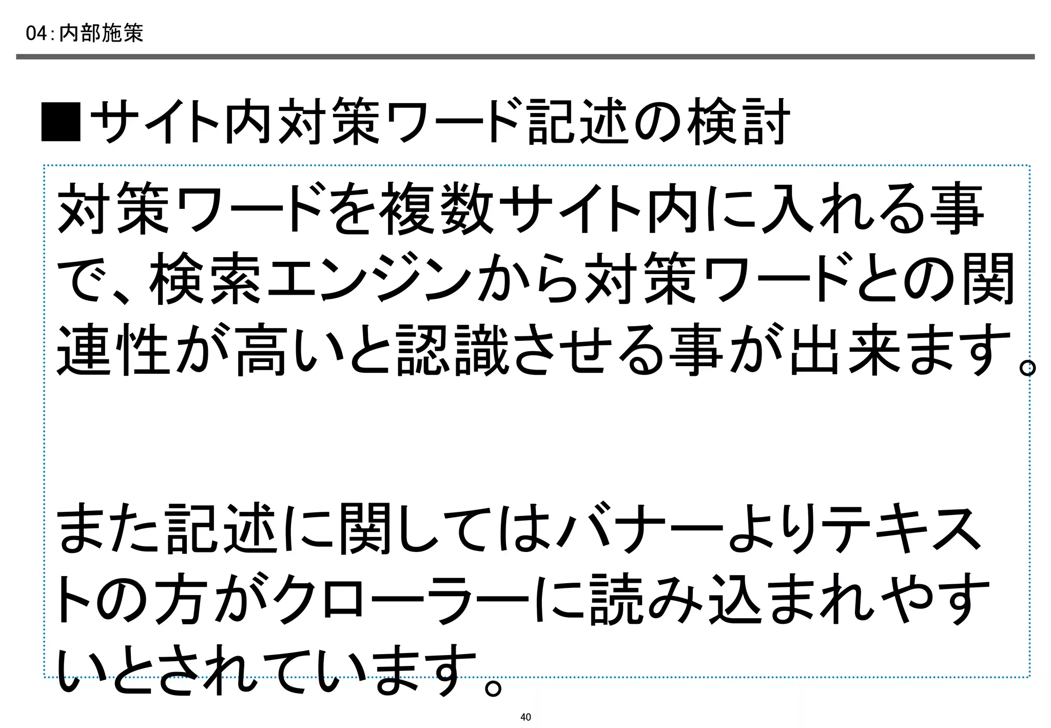 04：内部施策	

■サイト内対策ワード記述の検討	

対策ワードを複数サイト内に入れる事
で、検索エンジンから対策ワードとの関
連性が高いと認識させる事が出来ます。
	
また記述に関してはバナーよりテキス
トの方がクローラーに読み込まれやす
いとされています。	
40

 