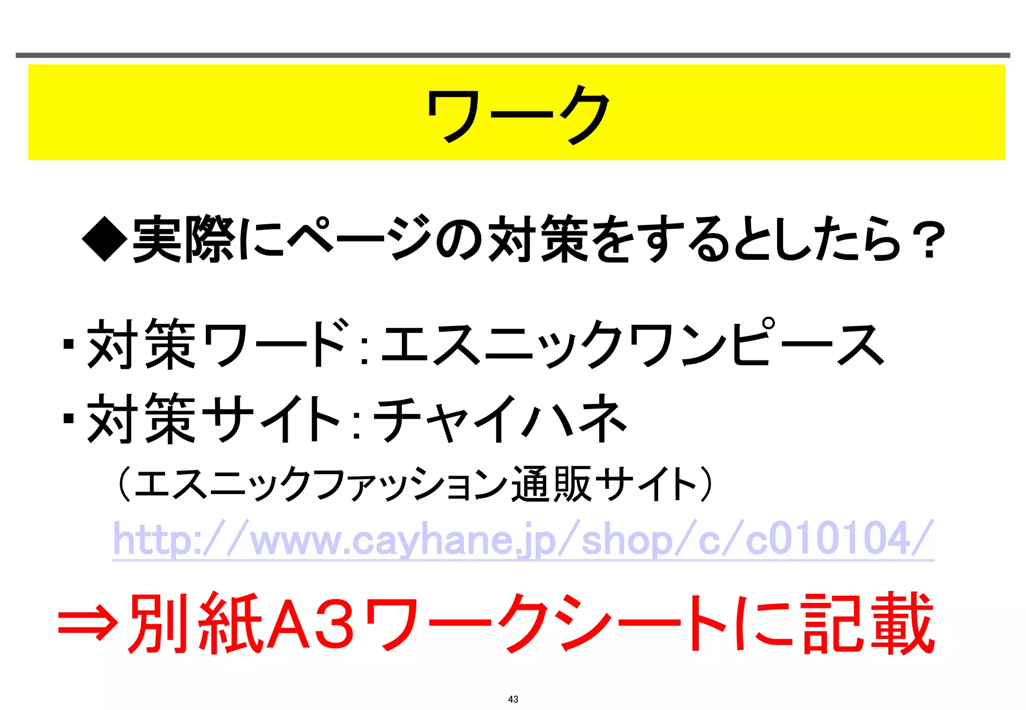 ワーク	
◆実際にページの対策をするとしたら？	

・対策ワード：エスニックワンピース	
・対策サイト：チャイハネ	
（エスニックファッション通販サイト） 

http://www.cayhane.jp/shop/c/c010104/	

⇒別紙A３ワークシートに記載	
43

 