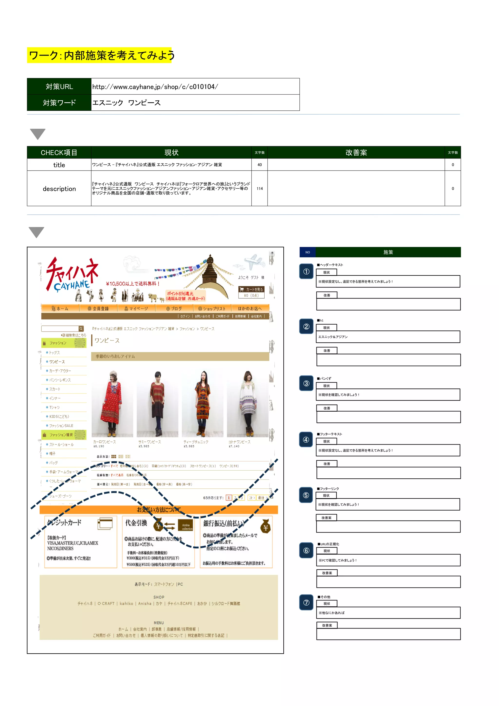 ワーク：内部施策を考えてみよう
対策URL
対策ワード

CHECK項目
title
description

http://www.cayhane.jp/shop/c/c010104/
エスニック　ワンピース

現状

改善案

文字数

文字数

ワンピース - 『チャイハネ』公式通販 エスニック ファッション･アジアン 雑貨

40

0

『チャイハネ』公式通販　ワンピース　チャイハネは『フォークロア世界への旅』というブランド
テーマを元にエスニックファッション・アジアンファッション・アジアン雑貨・アクセサリー等の
オリジナル商品を全国の店舗・通販で取り扱っています。

114

0

施策

NO

■ヘッダーテキスト	

①	

現状	
※現状設定なし。追記できる箇所を考えてみましょう！	

改善	

■h1	

②	

現状	
エスニック＆アジアン	

改善	

■パンくず	

③	

現状	
※現状を確認してみましょう！	

改善	

■フッターテキスト	

④	

現状	
※現状設定なし。追記できる箇所を考えてみましょう！	

改善	

■フッターリンク	

⑤	

現状	
※現状を確認してみましょう！	

改善案	

■URLの正規化	

⑥	

現状	
※PCで確認してみましょう！	
  

改善案	

■その他	

⑦	

現状	
※他なにかあれば	
  

改善案	

 