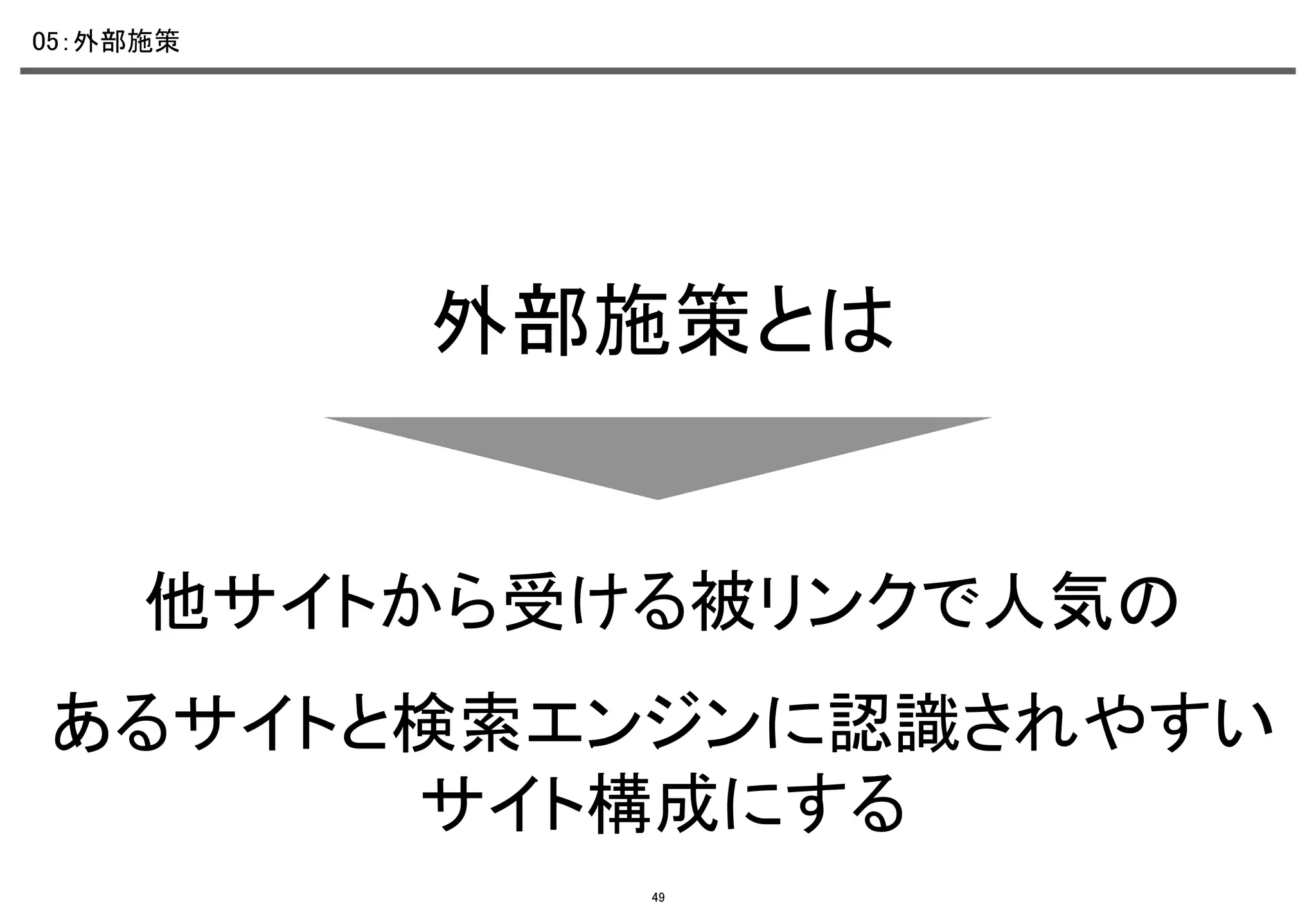 05：外部施策	

外部施策とは	

他サイトから受ける被リンクで人気の	
あるサイトと検索エンジンに認識されやすい
サイト構成にする	
49

 