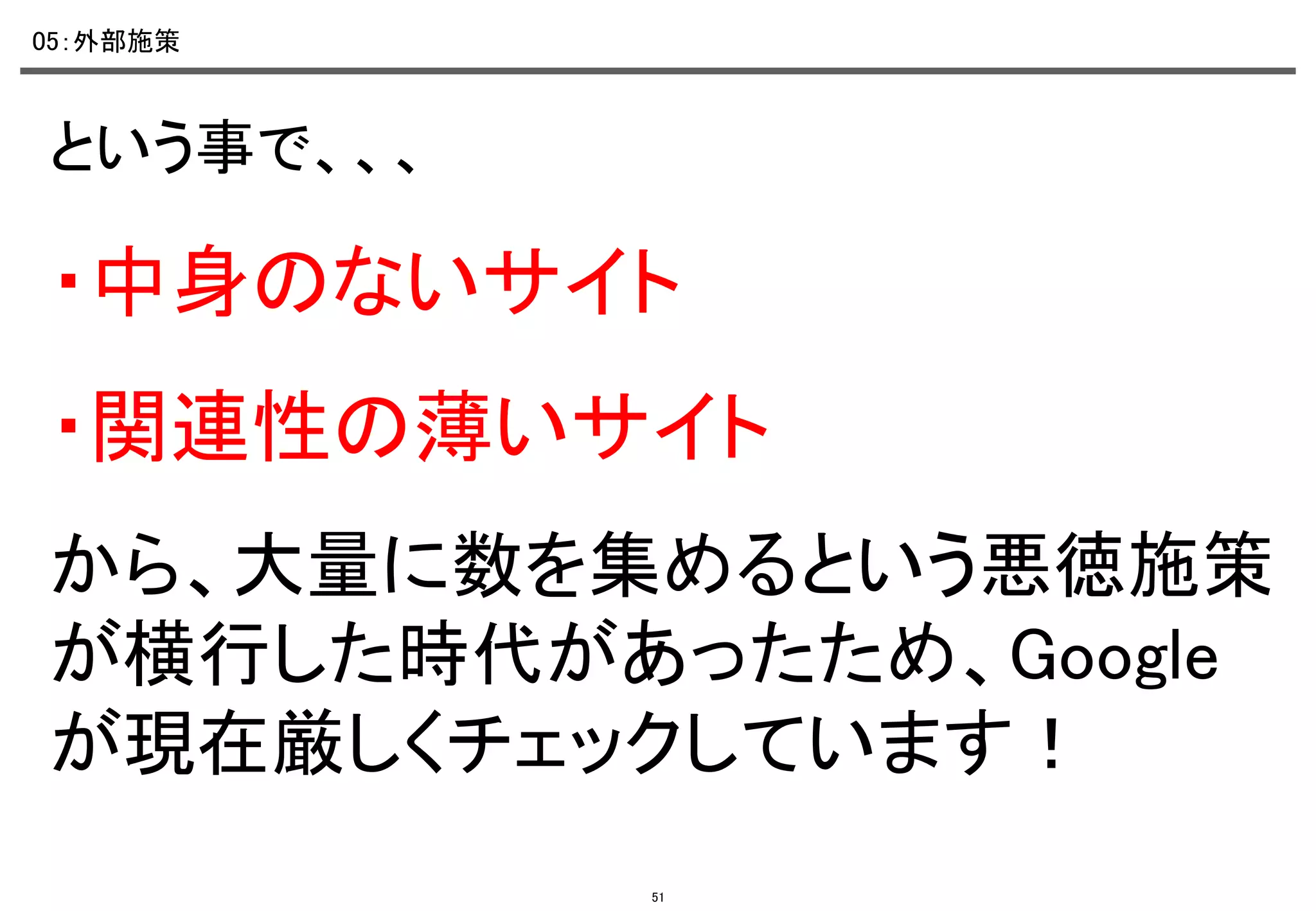05：外部施策	

という事で、、、	

・中身のないサイト	
・関連性の薄いサイト	
から、大量に数を集めるという悪徳施策
が横行した時代があったため、Google
が現在厳しくチェックしています！	
51

 
