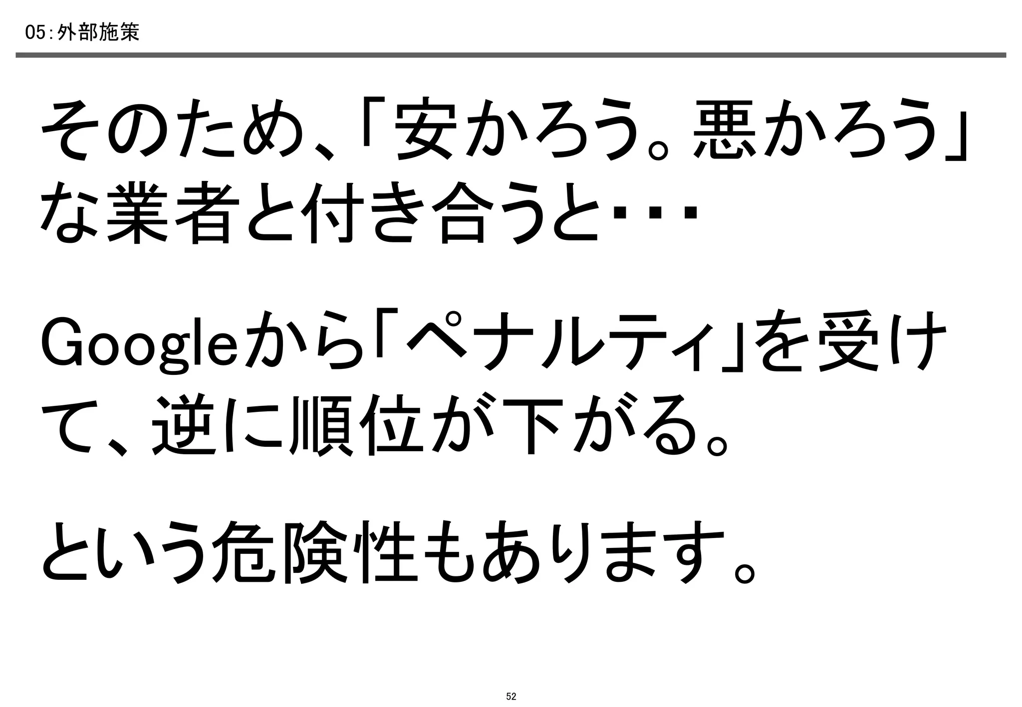 05：外部施策	

そのため、「安かろう。悪かろう」
な業者と付き合うと・・・	
Googleから「ペナルティ」を受け
て、逆に順位が下がる。	
という危険性もあります。	
52

 
