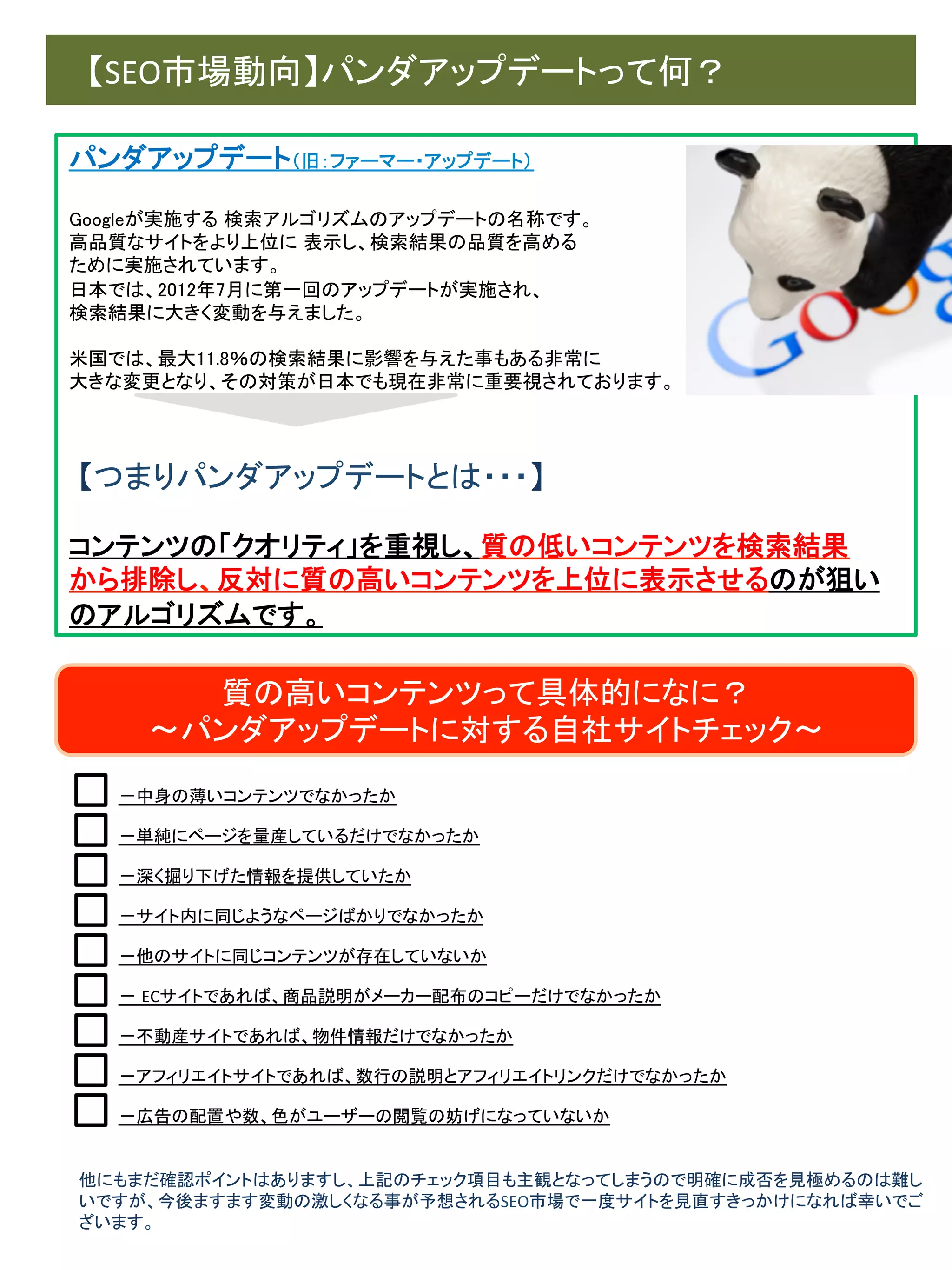 　【SEO市場動向】パンダアップデートって何？	
パンダアップデート（旧：ファーマー・アップデート）	
	
Googleが実施する 検索アルゴリズムのアップデートの名称です。	
高品質なサイトをより上位に 表示し、検索結果の品質を高める	
ために実施されています。	
日本では、2012年7月に第一回のアップデートが実施され、	
検索結果に大きく変動を与えました。	
	
米国では、最大11.8％の検索結果に影響を与えた事もある非常に	
大きな変更となり、その対策が日本でも現在非常に重要視されております。	

	
	
	
【つまりパンダアップデートとは・・・】	
	
コンテンツの「クオリティ」を重視し、質の低いコンテンツを検索結果	
から排除し、反対に質の高いコンテンツを上位に表示させるのが狙い
のアルゴリズムです。	

質の高いコンテンツって具体的になに？	
  
～パンダアップデートに対する自社サイトチェック～	
－中身の薄いコンテンツでなかったか	
－単純にページを量産しているだけでなかったか	
－深く掘り下げた情報を提供していたか	
－サイト内に同じようなページばかりでなかったか	
－他のサイトに同じコンテンツが存在していないか	
－ ECサイトであれば、商品説明がメーカー配布のコピーだけでなかったか	
－不動産サイトであれば、物件情報だけでなかったか	
－アフィリエイトサイトであれば、数行の説明とアフィリエイトリンクだけでなかったか	
－広告の配置や数、色がユーザーの閲覧の妨げになっていないか	

他にもまだ確認ポイントはありますし、上記のチェック項目も主観となってしまうので明確に成否を見極めるのは難し
いですが、今後ますます変動の激しくなる事が予想されるSEO市場で一度サイトを見直すきっかけになれば幸いでご
ざいます。	

 