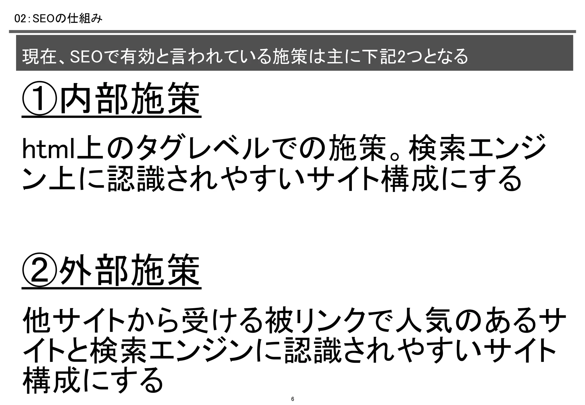 02：SEOの仕組み	

現在、SEOで有効と言われている施策は主に下記2つとなる	

①内部施策	
html上のタグレベルでの施策。検索エンジ
ン上に認識されやすいサイト構成にする	
	

②外部施策	
他サイトから受ける被リンクで人気のあるサ
イトと検索エンジンに認識されやすいサイト
構成にする	
6

 
