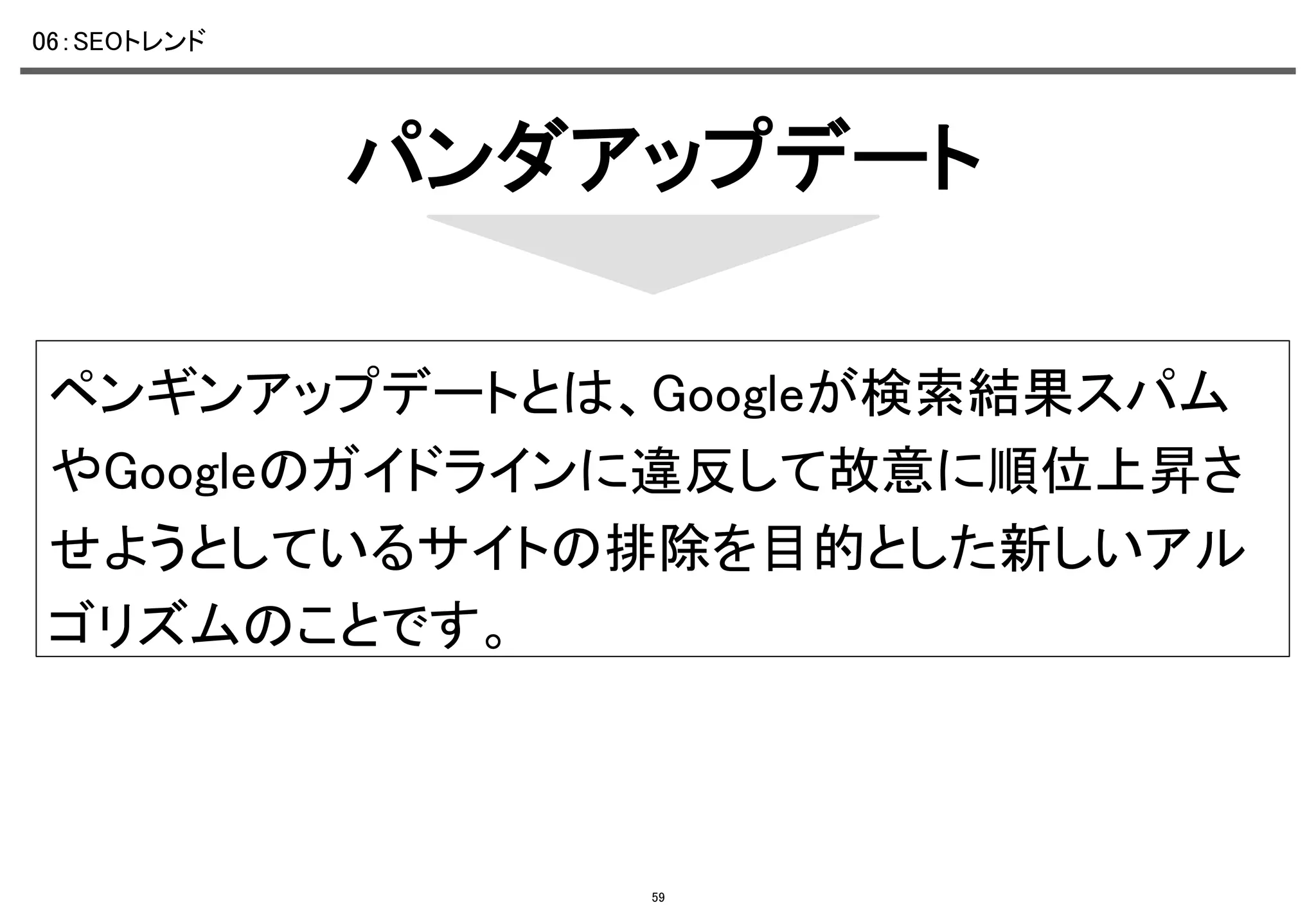 06：SEOトレンド	

パンダアップデート	
ペンギンアップデートとは、Googleが検索結果スパム
やGoogleのガイドラインに違反して故意に順位上昇さ
せようとしているサイトの排除を目的とした新しいアル
ゴリズムのことです。	

59

 