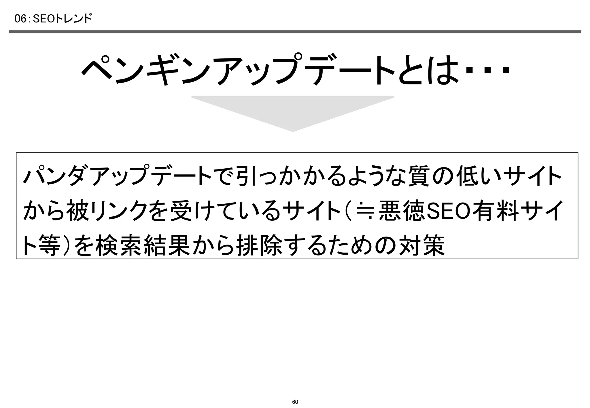 06：SEOトレンド	

ペンギンアップデートとは・・・	
パンダアップデートで引っかかるような質の低いサイト
から被リンクを受けているサイト（≒悪徳SEO有料サイ
ト等）を検索結果から排除するための対策	

60

 