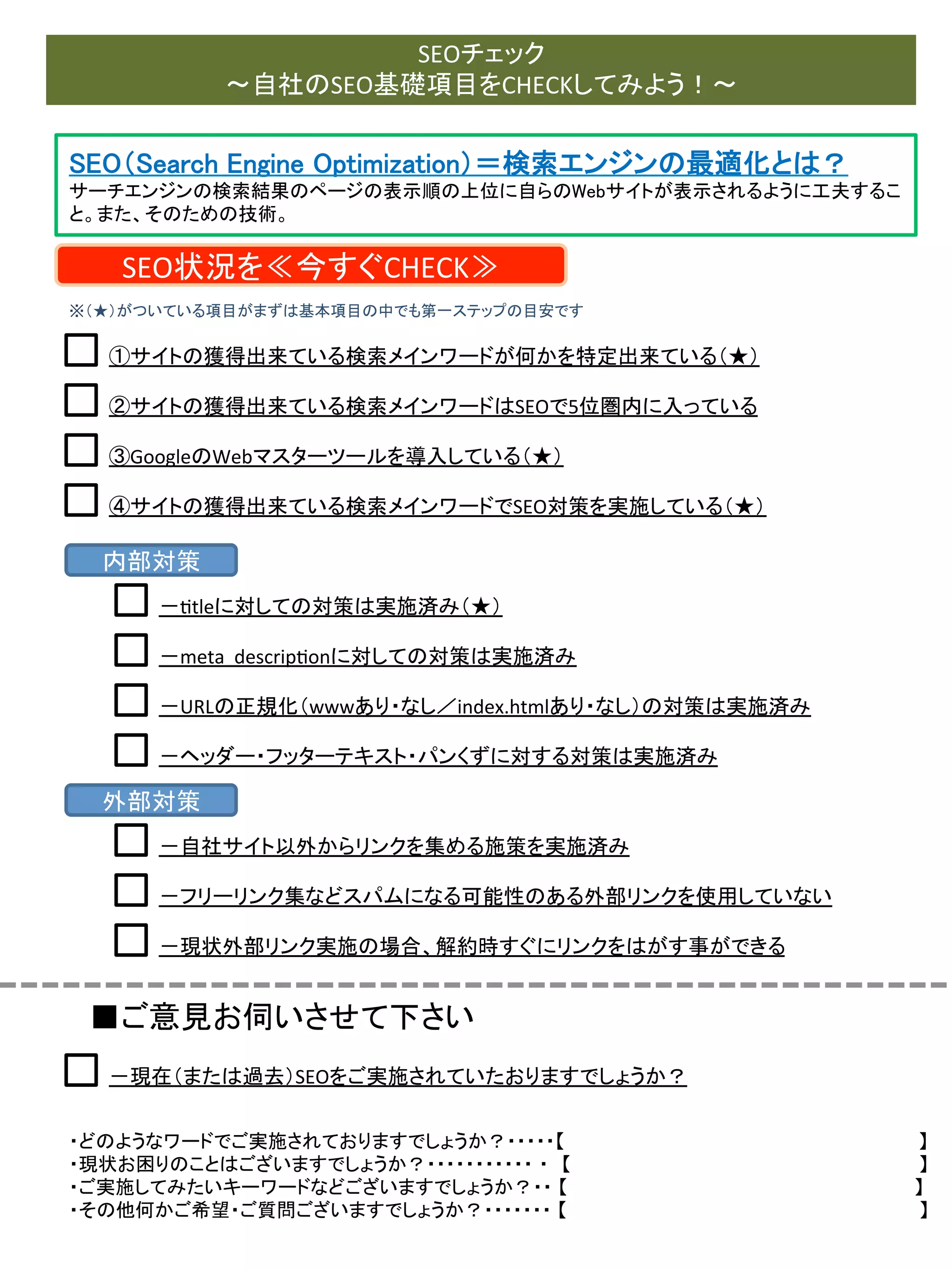 SEOチェック	
  
～自社のSEO基礎項目をCHECKしてみよう！～	

SEO（Search Engine Optimization）＝検索エンジンの最適化とは？	
サーチエンジンの検索結果のページの表示順の上位に自らのWebサイトが表示されるように工夫するこ
と。また、そのための技術。	

SEO状況を≪今すぐCHECK≫	
※（★）がついている項目がまずは基本項目の中でも第一ステップの目安です	

①サイトの獲得出来ている検索メインワードが何かを特定出来ている（★）	
  
②サイトの獲得出来ている検索メインワードはSEOで5位圏内に入っている	
③GoogleのWebマスターツールを導入している（★）	
④サイトの獲得出来ている検索メインワードでSEO対策を実施している（★）	

内部対策	
－0tleに対しての対策は実施済み（★）	
－meta	
  	
  descrip0onに対しての対策は実施済み	
－URLの正規化（wwwあり・なし／index.htmlあり・なし）の対策は実施済み	
－ヘッダー・フッターテキスト・パンくずに対する対策は実施済み	

外部対策	
－自社サイト以外からリンクを集める施策を実施済み	
－フリーリンク集などスパムになる可能性のある外部リンクを使用していない	
－現状外部リンク実施の場合、解約時すぐにリンクをはがす事ができる	

■ご意見お伺いさせて下さい	
－現在（または過去）SEOをご実施されていたおりますでしょうか？	

・どのようなワードでご実施されておりますでしょうか？・・・・・【　　　　　　　　　　　　　　 　　　　　　　　　　　　　】	
  
・現状お困りのことはございますでしょうか？・・・・・・・・・・・ ・　【　　　　　　　　　　　　　　　　　　　　　　　　　　　】	
  
・ご実施してみたいキーワードなどございますでしょうか？・・ 【	
  	
  	
  	
  	
  	
  	
  	
  	
  	
  	
  	
  	
  	
  	
  	
  	
  	
  	
  	
  	
  	
  	
  	
  	
  	
  	
  	
  	
  	
  	
  	
  	
  	
  	
  	
  	
  	
  	
  	
  	
  	
  	
  	
  	
  	
  	
  	
  	
  	
  	
  	
  	
  	
  	
  	
  	
  	
  	
  	
  	
  	
  	
  	
  	
  	
  	
  	
  	
  	
  	
  	
  	
  	
  	
  	
  	
  	
  	
  】	
  
・その他何かご希望・ご質問ございますでしょうか？・・・・・・・ 【	
  　　　　　　　　　　　　　　　　　　　　　　　　　　　】	
  	
  	
  	
  	
  	
  

 