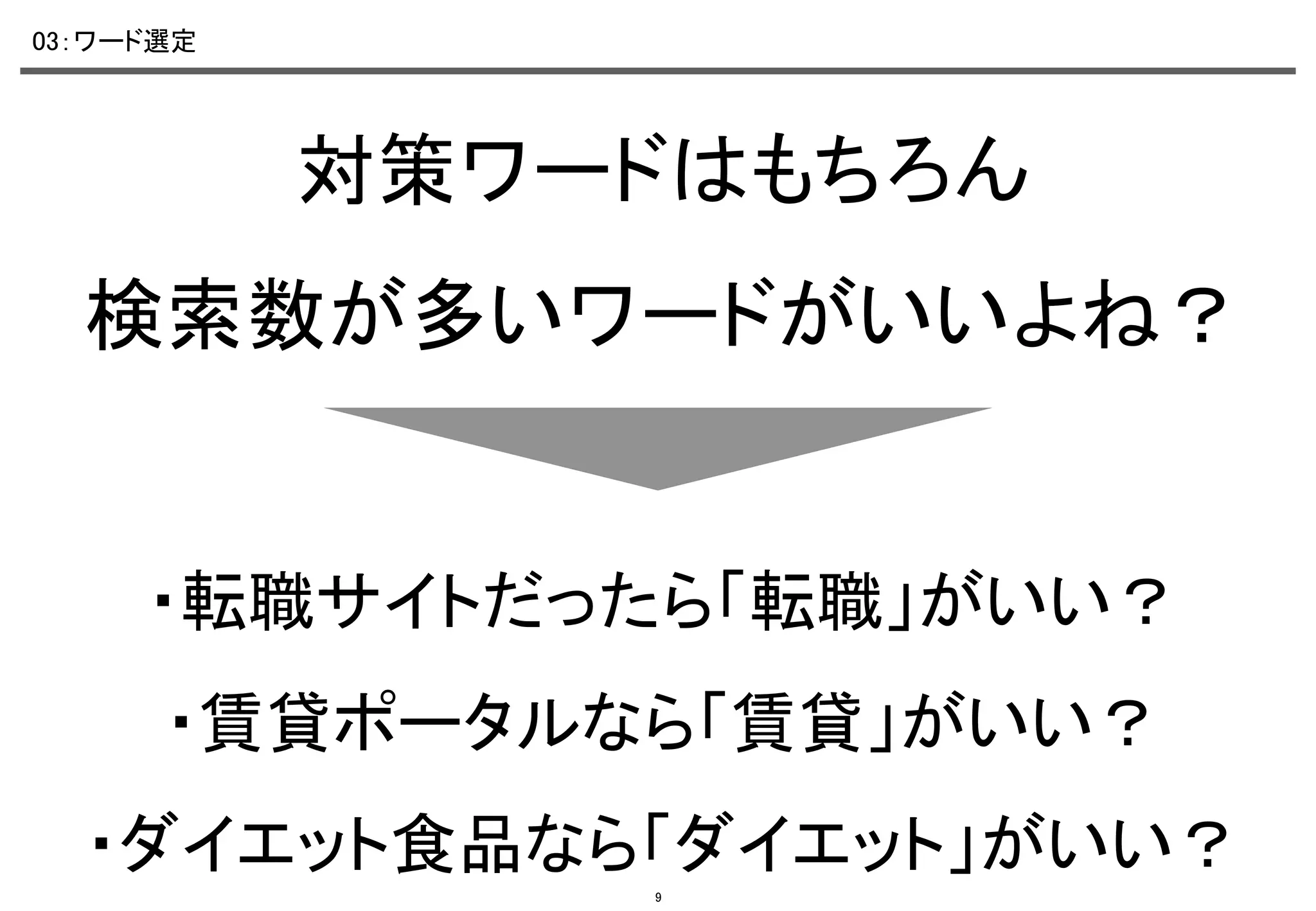 03：ワード選定	

対策ワードはもちろん	
検索数が多いワードがいいよね？	

・転職サイトだったら「転職」がいい？	
・賃貸ポータルなら「賃貸」がいい？	
・ダイエット食品なら「ダイエット」がいい？	
9

 